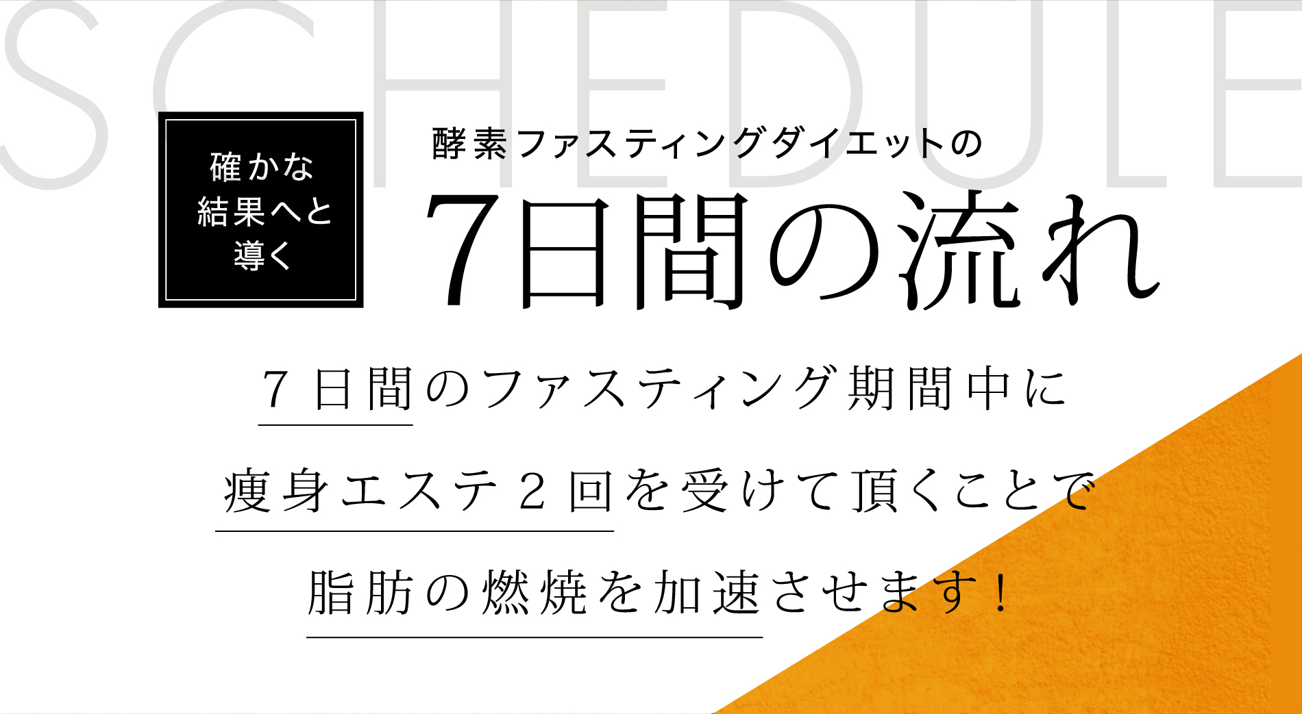SCHEDULE 確かな結果へと導く 酵素ファスティングダイエットの 7日間の流れ ７日間のファスティング期間中に痩身エステ２回を受けて頂くことで脂肪の燃焼を加速させます！ 