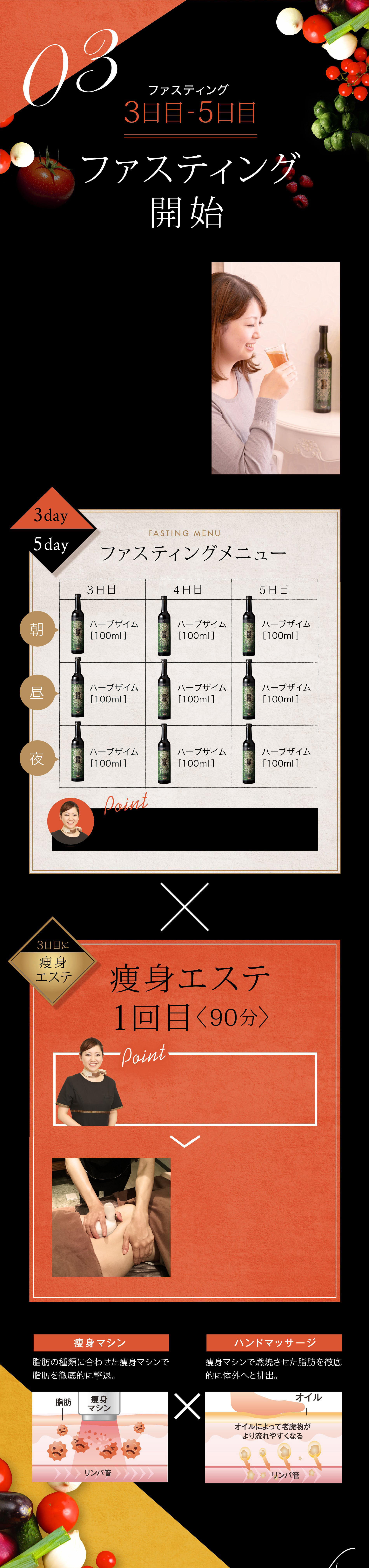 ファスティング 3日目-5日目 ファスティング
開始 ファスティングメニュー 3日目 朝 ハーブザイム［20ml］ 昼 ハーブザイム ［20ml］ 夜 ハーブザイム［20ml］ 4日目 朝 ハーブザイム［20ml］ 昼 ハーブザイム ［20ml］ 夜 ハーブザイム［20ml］ 5日目 朝 ハーブザイム［20ml］ 昼 ハーブザイム ［20ml］ 夜 ハーブザイム［20ml］3日目に 痩身エステ 痩身エステ1回目〈90分〉 痩身マシン 脂肪の種類に合わせた痩身マシンで脂肪を徹底的に撃退。 ハンドマッサージ 痩身マシンで燃焼させた脂肪を徹底的に体外へと排出。 