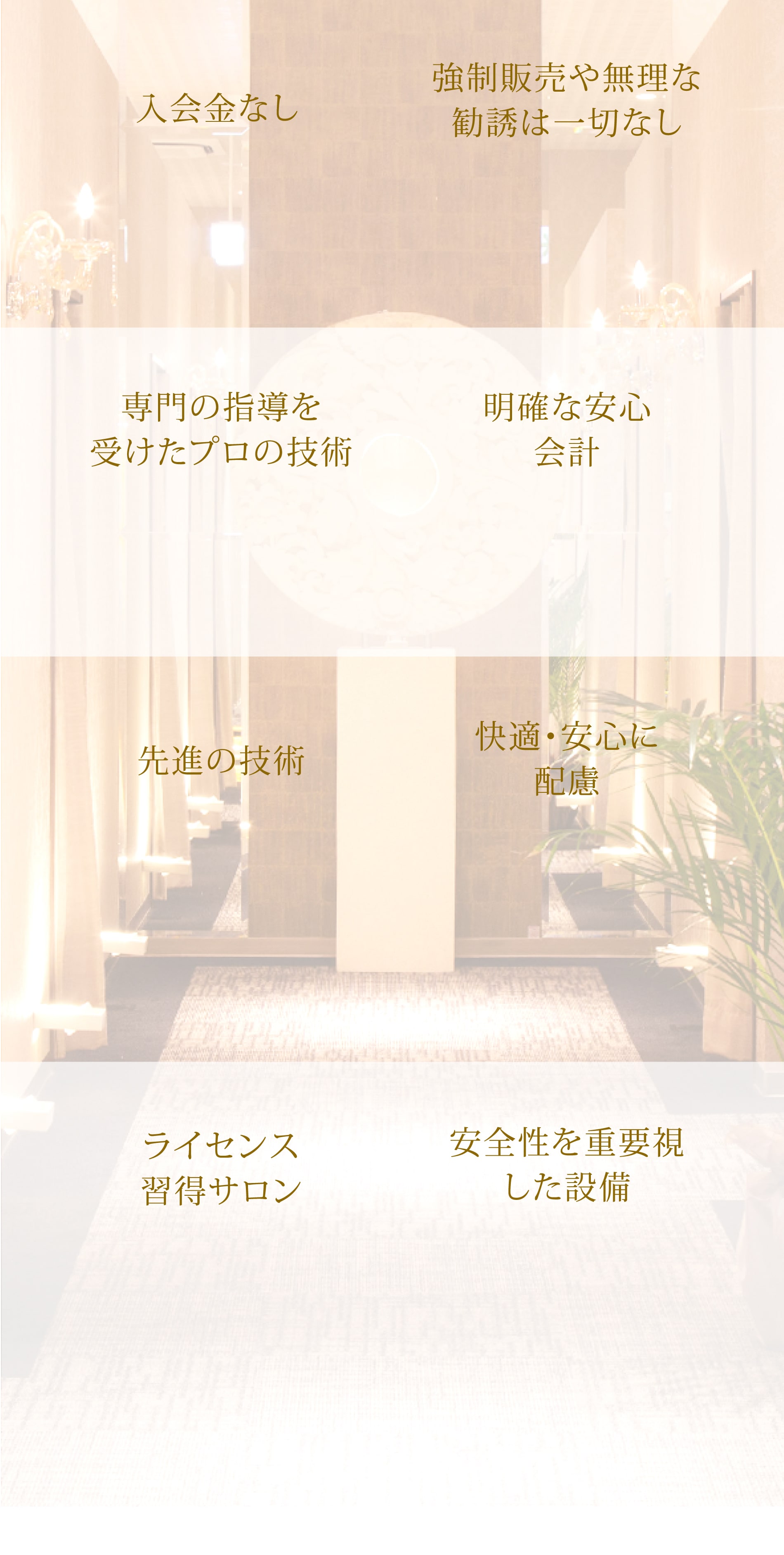 入会金なし 強制販売や無理な勧誘は一切なし 専門の指導を受けたプロの技術 明確な安心会計 先進の技術 快適・安心に配慮 ライセンス習得サロン 安全性を重要視した設備
